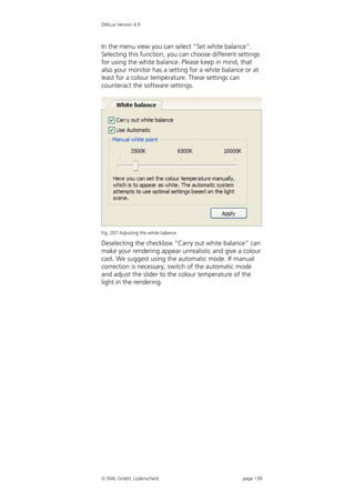 DIALux Version 4.9



In the menu view you can select “Set white balance”.
Selecting this function, you can choose different settings
for using the white balance. Please keep in mind, that
also your monitor has a setting for a white balance or at
least for a colour temperature. These settings can
counteract the software settings.




Fig. 207 Adjusting the white balance

Deselecting the checkbox “Carry out white balance” can
make your rendering appear unrealistic and give a colour
cast. We suggest using the automatic mode. If manual
correction is necessary, switch of the automatic mode
and adjust the slider to the colour temperature of the
light in the rendering.




 DIAL GmbH, Lüdenscheid                           page 139
 