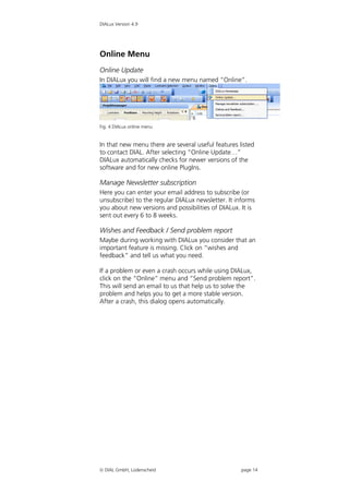DIALux Version 4.9




Online Menu
Online Update
In DIALux you will find a new menu named “Online”.




Fig. 4 DIALux online menu


In that new menu there are several useful features listed
to contact DIAL. After selecting “Online Update…”
DIALux automatically checks for newer versions of the
software and for new online PlugIns.

Manage Newsletter subscription
Here you can enter your email address to subscribe (or
unsubscribe) to the regular DIALux newsletter. It informs
you about new versions and possibilities of DIALux. It is
sent out every 6 to 8 weeks.

Wishes and Feedback / Send problem report
Maybe during working with DIALux you consider that an
important feature is missing. Click on “wishes and
feedback” and tell us what you need.

If a problem or even a crash occurs while using DIALux,
click on the “Online” menu and “Send problem report”.
This will send an email to us that help us to solve the
problem and helps you to get a more stable version.
After a crash, this dialog opens automatically.




 DIAL GmbH, Lüdenscheid                            page 14
 