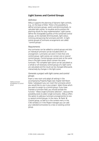 DIALux Version 4.9




                         Light Scenes and Control Groups
                         Definition
                         DIALux supports the planning of dynamic light controls,
                         e.g., on the base of DALI. There is the possibility to
                         define luminaire groups, switch and dimming levels, to
                         calculate light scenes, to visualize and to process the
                         planning results for easy implementation. Light scenes
                         define the changeable qualities of the contained control
                         groups, as for example dimming levels, light colour,
                         inclining and panning the luminaire and LDC. In light
                         scenes groups of luminaire arrangements are called
                         "control groups".

                         Requirements
                         Any luminaries can be added to control groups and also
                         an individual luminaire can be included within an
                         arrangement. Luminaires can exist in more than one
                         control group. Light scenes can contain one or several
                         control groups. Control groups cannot exist at the same
                         time in the light scenes which contain the same
                         luminaire. The complete light scene can be calculated as
                         a whole or all necessary control groups of a light scene
                         are calculated and the result can be changed afterwards
                         interactively by changes in the light scene.

                         Generate a project with light scenes and control
                         groups
                         Insert a new room and adapt all settings in the
Adding luminaire
                         accompanying Property Pages (see chapter Edit Room
arrangement to control   Data). Subsequent you can insert the luminaires which
group                    you would like to use in your project. Select those which
                         you want to assign to a control group. If you have
                         inserted a luminaire field, you should activate the
                         function "Allow single luminaires selection", because the
                         possibility exists to select single luminaires. DIALux offers
                         the option to add your luminaire arrangement(s) to one
                         or several control groups. In the menu  Paste 
                         Control group, as well as in the context menu in the
                         CAD window or in the Project manager you can add
                         your selected luminaire(s) to a new or existing control
                         group.




                          DIAL GmbH, Lüdenscheid                             page 140
 