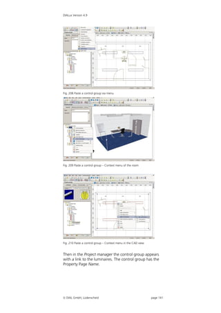 DIALux Version 4.9




Fig. 208 Paste a control group via menu




Fig. 209 Paste a control group – Context menu of the room




Fig. 210 Paste a control group – Context menu in the CAD view


Then in the Project manager the control group appears
with a link to the luminaires. The control group has the
Property Page Name.




 DIAL GmbH, Lüdenscheid                                        page 141
 