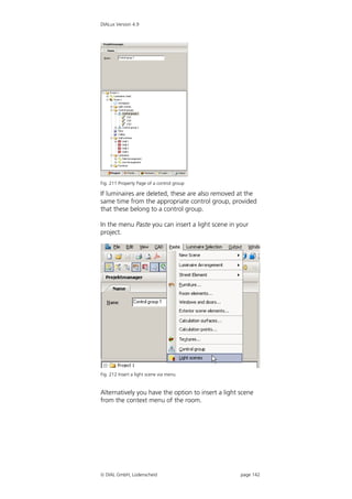 DIALux Version 4.9




Fig. 211 Property Page of a control group

If luminaires are deleted, these are also removed at the
same time from the appropriate control group, provided
that these belong to a control group.

In the menu Paste you can insert a light scene in your
project.




Fig. 212 Insert a light scene via menu


Alternatively you have the option to insert a light scene
from the context menu of the room.




 DIAL GmbH, Lüdenscheid                            page 142
 