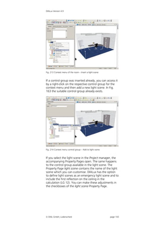 DIALux Version 4.9




Fig. 213 Context menu of the room – Insert a light scene


If a control group was inserted already, you can access it
by a right-click on the respective control group for the
context menu and then add a new light scene. In Fig.
163 the suitable control group already exists.




Fig. 214 Context menu control group – Add to light scene


If you select the light scene in the Project manager, the
accompanying Property Pages open. The same happens
to the control group available in the light scene. The
Property Page light scene contains the name of the light
scene which you can customise. DIALux has the option
to define light scenes as an emergency light scene and to
include the first reflection on the ceiling in the
calculation (LG 12). You can make these adjustments in
the checkboxes of the light scene Property Page.




 DIAL GmbH, Lüdenscheid                                   page 143
 