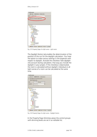 DIALux Version 4.9




Fig. 215 Property Page of a light scene – Light scene


The Daylight factors tab enables the determination of the
position of the sun for the daylight calculation. You have
the option to make various settings in the Inspector with
respect to daylight. Activate the checkbox Take daylight
into account during calculation, that way you include the
daylight in your project. If the checkbox is deactivated,
the room is calculated without daylight. Individual or all
light scenes of a room can be calculated at the same
time.




Fig. 216 Property Page of a light scene – Daylight factors


In the Property Page Dimming values the control groups
with dimming levels are set in an editable list.




 DIAL GmbH, Lüdenscheid                                     page 144
 