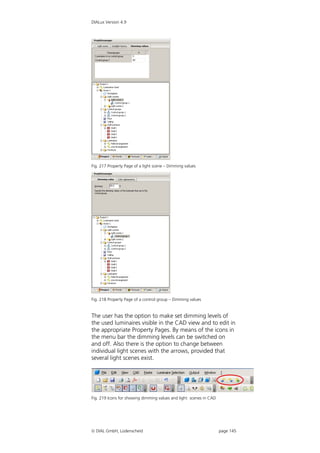 DIALux Version 4.9




Fig. 217 Property Page of a light scene – Dimming values




Fig. 218 Property Page of a control group – Dimming values


The user has the option to make set dimming levels of
the used luminaires visible in the CAD view and to edit in
the appropriate Property Pages. By means of the icons in
the menu bar the dimming levels can be switched on
and off. Also there is the option to change between
individual light scenes with the arrows, provided that
several light scenes exist.




Fig. 219 Icons for showing dimming values and light scenes in CAD




 DIAL GmbH, Lüdenscheid                                            page 145
 