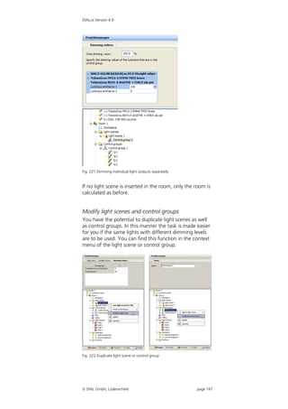 DIALux Version 4.9




Fig. 221 Dimming individual light outputs separately


If no light scene is inserted in the room, only the room is
calculated as before.


Modify light scenes and control groups
You have the potential to duplicate light scenes as well
as control groups. In this manner the task is made easier
for you if the same lights with different dimming levels
are to be used. You can find this function in the context
menu of the light scene or control group.




Fig. 222 Duplicate light scene or control group




 DIAL GmbH, Lüdenscheid                               page 147
 