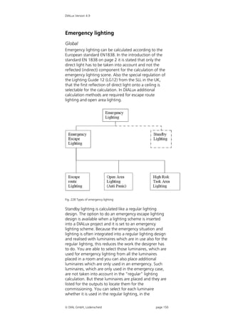 DIALux Version 4.9




Emergency lighting
Global
Emergency lighting can be calculated according to the
European standard EN1838. In the introduction of the
standard EN 1838 on page 2 it is stated that only the
direct light has to be taken into account and not the
reflected (indirect) component for the calculation of the
emergency lighting scene. Also the special regulation of
the Lighting Guide 12 (LG12) from the SLL in the UK,
that the first reflection of direct light onto a ceiling is
selectable for the calculation. In DIALux additional
calculation methods are required for escape route
lighting and open area lighting.




Fig. 228 Types of emergency lighting


Standby lighting is calculated like a regular lighting
design. The option to do an emergency escape lighting
design is available when a lighting scheme is inserted
into a DIALux project and it is set to an emergency
lighting scheme. Because the emergency situation and
lighting is often integrated into a regular lighting design
and realised with luminaires which are in use also for the
regular lighting, this reduces the work the designer has
to do. You are able to select those luminaires, which are
used for emergency lighting from all the luminaires
placed in a room and you can also place additional
luminaires which are only used in an emergency. Such
luminaires, which are only used in the emergency case,
are not taken into account in the “regular” lighting
calculation. But these luminaires are placed and they are
listed for the outputs to locate them for the
commissioning. You can select for each luminaire
whether it is used in the regular lighting, in the


 DIAL GmbH, Lüdenscheid                             page 150
 