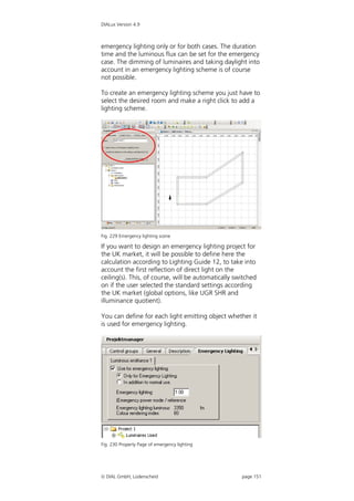 DIALux Version 4.9



emergency lighting only or for both cases. The duration
time and the luminous flux can be set for the emergency
case. The dimming of luminaires and taking daylight into
account in an emergency lighting scheme is of course
not possible.

To create an emergency lighting scheme you just have to
select the desired room and make a right click to add a
lighting scheme.




Fig. 229 Emergency lighting scene

If you want to design an emergency lighting project for
the UK market, it will be possible to define here the
calculation according to Lighting Guide 12, to take into
account the first reflection of direct light on the
ceiling(s). This, of course, will be automatically switched
on if the user selected the standard settings according
the UK market (global options, like UGR SHR and
illuminance quotient).

You can define for each light emitting object whether it
is used for emergency lighting.




Fig. 230 Property Page of emergency lighting




 DIAL GmbH, Lüdenscheid                             page 151
 