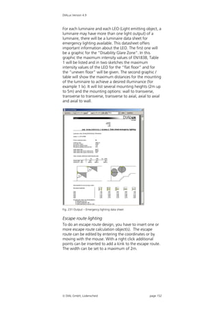 DIALux Version 4.9



For each luminaire and each LEO (Light emitting object, a
luminaire may have more than one light output) of a
luminaire, there will be a luminaire data sheet for
emergency lighting available. This datasheet offers
important information about the LEO. The first one will
be a graphic for the “Disability Glare Zone”. In this
graphic the maximum intensity values of EN1838, Table
1 will be listed and in two sketches the maximum
intensity values of the LEO for the “flat floor” and for
the “uneven floor” will be given. The second graphic /
table will show the maximum distances for the mounting
of the luminaire to achieve a desired illuminance (for
example 1 lx). It will list several mounting heights (2m up
to 5m) and the mounting options: wall to transverse,
transverse to transverse, transverse to axial, axial to axial
and axial to wall.




Fig. 231 Output – Emergency lighting data sheet


Escape route lighting
To do an escape route design, you have to insert one or
more escape route calculation object(s). The escape
route can be edited by entering the coordinates or by
moving with the mouse. With a right click additional
points can be inserted to add a kink to the escape route.
The width can be set to a maximum of 2m.




 DIAL GmbH, Lüdenscheid                             page 152
 