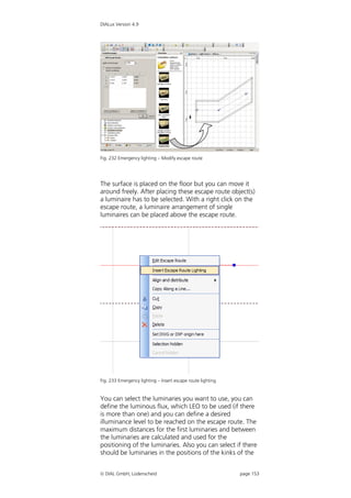 DIALux Version 4.9




Fig. 232 Emergency lighting – Modify escape route




The surface is placed on the floor but you can move it
around freely. After placing these escape route object(s)
a luminaire has to be selected. With a right click on the
escape route, a luminaire arrangement of single
luminaires can be placed above the escape route.




Fig. 233 Emergency lighting – Insert escape route lighting


You can select the luminaries you want to use, you can
define the luminous flux, which LEO to be used (if there
is more than one) and you can define a desired
illuminance level to be reached on the escape route. The
maximum distances for the first luminaries and between
the luminaries are calculated and used for the
positioning of the luminaries. Also you can select if there
should be luminaries in the positions of the kinks of the


 DIAL GmbH, Lüdenscheid                                     page 153
 