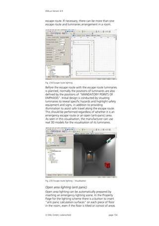 DIALux Version 4.9



escape route. If necessary, there can be more than one
escape route and luminaries arrangement in a room.




Fig. 234 Escape route lighting

Before the escape route with the escape route luminaries
is planned, normally the positions of luminaires are also
defined by the positions of “MANDATORY POINTS OF
EMPHASIS”. Initial design is conducted by situating
luminaires to reveal specific hazards and highlight safety
equipment and signs, in addition to providing
illumination to assist safe travel along the escape route.
This should be performed regardless of whether it is an
emergency escape route or an open (anti-panic) area.
As seen in this visualisation, the manufacturer can use
real 3D models for the visualisation of its luminaires.




Fig. 235 Escape route lighting – Visualisation


Open area lighting (anti panic)
Open area lighting can be automatically prepared by
inserting an emergency lighting scene. In the Property
Page for the lighting scheme there is a button to insert
“anti panic calculation surfaces” on each piece of floor
in the room, even if the floor is tilted or consist of areas


 DIAL GmbH, Lüdenscheid                              page 154
 