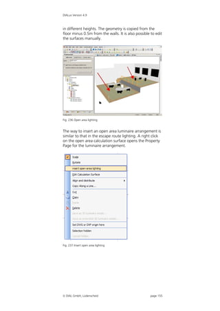 DIALux Version 4.9



in different heights. The geometry is copied from the
floor minus 0.5m from the walls. It is also possible to edit
the surfaces manually.




Fig. 236 Open area lighting


The way to insert an open area luminaire arrangement is
similar to that in the escape route lighting. A right click
on the open area calculation surface opens the Property
Page for the luminaire arrangement.




Fig. 237 Insert open area lighting




 DIAL GmbH, Lüdenscheid                             page 155
 