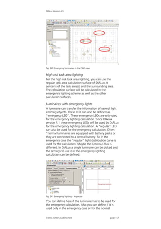 DIALux Version 4.9




Fig. 240 Emergency luminaires in the CAD view


High risk task area lighting
For the high risk task area lighting, you can use the
regular task area calculation surface of DIALux. It
contains of the task area(s) and the surrounding area.
The calculation surface will be calculated in the
emergency lighting scheme as well as the other
calculation surfaces.

Luminaires with emergency lights
A luminaire can transfer the information of several light
emitting objects. These LEO can also be defined as
“emergency LEO”. These emergency LEOs are only used
for the emergency lighting calculation. Since DIALux
version 4.1 these emergency LEOs will be used by DIALux
for the emergency lighting calculation. A “regular” LEO
can also be used for the emergency calculation. Often
“normal luminaires are equipped with battery packs or
they are connected to a central battery. So in the
emergency case the “regular” light distribution curve is
used for the calculation. Maybe the luminous flux is
different. In DIALux a single luminaire can be picked and
the settings to use it in the emergency lighting
calculation can be defined.




Fig. 241 Emergency lighting – Inspector

You can define here if the luminaire has to be used for
the emergency calculation. Also you can define if it is
used only in the emergency case or for the normal


 DIAL GmbH, Lüdenscheid                          page 157
 
