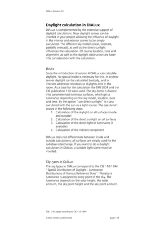 DIALux Version 4.9




Daylight calculation in DIALux
DIALux is complemented by the extensive support of
daylight calculations. Now daylight scenes can be
inserted in your project allowing the influence of daylight
in the interior and exterior scenes to be simply
calculated. The different sky models (clear, overcast,
partially overcast), as well as the direct sunlight
influences the calculation. Of course location, time and
alignment, as well as the daylight obstruction are taken
into consideration with the calculation.


Basics
Since the introduction of version 4 DIALux can calculate
daylight. No special mode is necessary for this. In exterior
scenes daylight can be calculated basically, and in
interiors whenever windows or skylights exist in the
room. As a base for the calculation the DIN 5034 and the
CIE publication 110 were used. The sky dome is divided
into parameterised luminous surfaces, which get a
luminance depending on the sky model, location, date
and time. By the option "use direct sunlight" it is also
calculated with the sun as a light source. The calculation
occurs in the following steps:
    1. Calculation of the skylight on all surfaces (inside
         and outside)
    2. Calculation of the direct sunlight on all surfaces
    3. Calculation of the direct light of luminaires (if
         available)
    4. Calculation of the indirect component

DIALux does not differentiate between inside and
outside calculations; all surfaces are simply used for the
radiative interchange. If you want to do a daylight
calculation in DIALux, a suitable light scene must be
inserted.


Sky types in DIALux
The sky types in DIALux correspond to the CIE 110-1994
"Spatial Distribution of Daylight - Luminance
Distributions of Various Reference Skies". Thereby a
luminance is assigned to every point of the sky. The
luminance depends on the solar height, the solar
azimuth, the sky point height and the sky point azimuth.




Tab. 1 Sky types according to CIE 110-1994

 DIAL GmbH, Lüdenscheid                             page 159
 