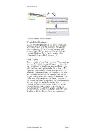 DIALux Version 4.9




Fig. 5 Online update of luminaire catalogues


About Online Catalogues
DIALux offers the possibility to use online catalogues.
Online catalogues have the advantage that you can
insert in each case the luminaires, which you need
straight into the DIALux project, without installing a
complete PlugIn on the PC. Working with online
catalogues is described fully on page 102.

Lamp PlugIns
DIALux includes a lamp PlugIn interface. After selecting a
luminaire from the luminaire catalogue, you can select
the correct lamp for this fitting. Luminaire PlugIns only
offer standard equipment data for the luminaires. The
numerous variations of the same lamp type makes it
absolutely necessary to select the exact lamp type which
will be used in the installation. Some of the luminaire
PlugIns directly offers the possibility to select the correct
lamps from a lamp PlugIn for the desired luminaire. If
this feature is not (yet) integrated in the luminaire PlugIn,
the lamp PlugIn can be started directly from DIALux.
Lamp PlugIns have to be installed by the user like the
luminaire PlugIns. DIALux offers for both lamp and
luminaire PlugIns some demonstration data in the user
database and in the DIALux Demo Lamp database.




 DIAL GmbH, Lüdenscheid                              page 16
 