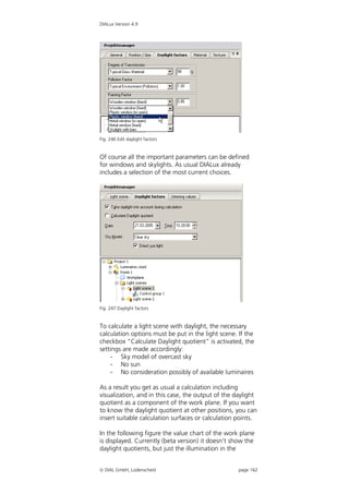 DIALux Version 4.9




Fig. 246 Edit daylight factors


Of course all the important parameters can be defined
for windows and skylights. As usual DIALux already
includes a selection of the most current choices.




Fig. 247 Daylight factors


To calculate a light scene with daylight, the necessary
calculation options must be put in the light scene. If the
checkbox "Calculate Daylight quotient" is activated, the
settings are made accordingly:
    - Sky model of overcast sky
    - No sun
    - No consideration possibly of available luminaires

As a result you get as usual a calculation including
visualization, and in this case, the output of the daylight
quotient as a component of the work plane. If you want
to know the daylight quotient at other positions, you can
insert suitable calculation surfaces or calculation points.

In the following figure the value chart of the work plane
is displayed. Currently (beta version) it doesn’t show the
daylight quotients, but just the illumination in the


 DIAL GmbH, Lüdenscheid                            page 162
 