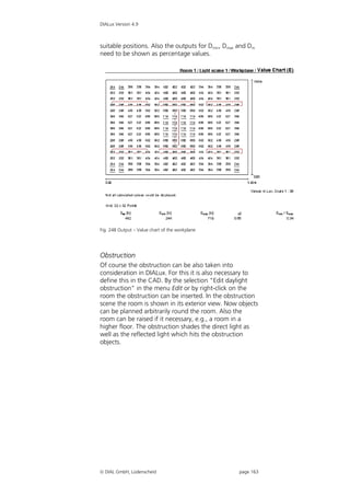 DIALux Version 4.9



suitable positions. Also the outputs for Dmin, Dmax and Dm
need to be shown as percentage values.




Fig. 248 Output – Value chart of the workplane




Obstruction
Of course the obstruction can be also taken into
consideration in DIALux. For this it is also necessary to
define this in the CAD. By the selection "Edit daylight
obstruction" in the menu Edit or by right-click on the
room the obstruction can be inserted. In the obstruction
scene the room is shown in its exterior view. Now objects
can be planned arbitrarily round the room. Also the
room can be raised if it necessary, e.g., a room in a
higher floor. The obstruction shades the direct light as
well as the reflected light which hits the obstruction
objects.




 DIAL GmbH, Lüdenscheid                            page 163
 