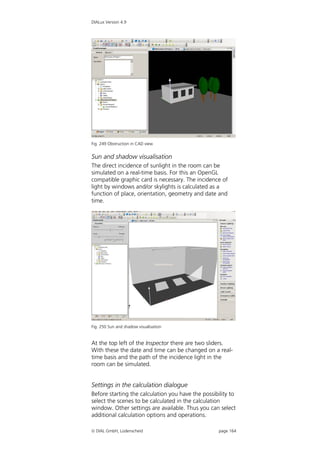 DIALux Version 4.9




Fig. 249 Obstruction in CAD view


Sun and shadow visualisation
The direct incidence of sunlight in the room can be
simulated on a real-time basis. For this an OpenGL
compatible graphic card is necessary. The incidence of
light by windows and/or skylights is calculated as a
function of place, orientation, geometry and date and
time.




Fig. 250 Sun and shadow visualisation


At the top left of the Inspector there are two sliders.
With these the date and time can be changed on a real-
time basis and the path of the incidence light in the
room can be simulated.


Settings in the calculation dialogue
Before starting the calculation you have the possibility to
select the scenes to be calculated in the calculation
window. Other settings are available. Thus you can select
additional calculation options and operations.

 DIAL GmbH, Lüdenscheid                            page 164
 