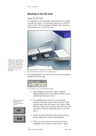 DIALux Version 4.9




                               Working in the 3D View
                               Setup the 3D View
                               It is possible to roam through a planned scene to closely
                               evaluate the results. The observer's position can also be
                               inside a room. This is especially valuable when planning
                               large rooms with a lot of furniture.




If you have a “three-button
mouse”, the “Move” option
is assigned to the mouse
button in the middle. If you
have a wheel mouse, you
can “Zoom” by turning the
wheel and “Move” by
pressing it.
                               Fig. 252 Evaluating a staircase from the upper storey

                               The following tools (from left) can be used to change the
                               position in the 3D view:




                               Fig. 253 Toolbar for switching between modes

                                        Select Objects; when this mode is selected,
                                         objects (depending on the selection filter) can be
                                         selected by clicking on them.

         Various options are            Increase/Decrease View Size; to increase or
         available when
         roaming through a
                                         decrease the zoom factor, left-click in the CAD
         scene!                          window and move the mouse up or down. With
                                         DIALux 4.9 you can increase or decrease the CAD
                                         view about 10% by using CTRL key + + or CTRL
               Ctrl                      key + -.

                                        Rotate 3D View; left-click and move the mouse
                                         while holding the mouse button pressed.
               Shift
                                        Move; use this mode to move the area that is
                                         displayed in the window. If you have a “three-


                                DIAL GmbH, Lüdenscheid                                page 166
 