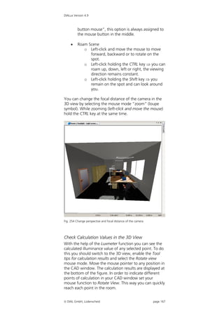 DIALux Version 4.9



          button mouse”, this option is always assigned to
          the mouse button in the middle.

         Roam Scene
             o Left-click and move the mouse to move
                forward, backward or to rotate on the
                spot.
             o Left-click holding the CTRL key  you can
                roam up, down, left or right, the viewing
                direction remains constant.
             o Left-click holding the Shift key  you
                remain on the spot and can look around
                you.

You can change the focal distance of the camera in the
3D view by selecting the mouse mode “zoom” (loupe
symbol). While zooming (left-click and move the mouse)
hold the CTRL key at the same time.




Fig. 254 Change perspective and focal distance of the camera




Check Calculation Values in the 3D View
With the help of the Luxmeter function you can see the
calculated illuminance value of any selected point. To do
this you should switch to the 3D view, enable the Tool
tips for calculation results and select the Rotate view
mouse mode. Move the mouse pointer to any position in
the CAD window. The calculation results are displayed at
the bottom of the figure. In order to indicate different
points of calculation in your CAD window set your
mouse function to Rotate View. This way you can quickly
reach each point in the room.


 DIAL GmbH, Lüdenscheid                                       page 167
 