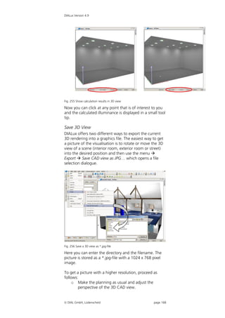 DIALux Version 4.9




Fig. 255 Show calculation results in 3D view

Now you can click at any point that is of interest to you
and the calculated illuminance is displayed in a small tool
tip.

Save 3D View
DIALux offers two different ways to export the current
3D rendering into a graphics file. The easiest way to get
a picture of the visualisation is to rotate or move the 3D
view of a scene (interior room, exterior room or street)
into the desired position and then use the menu 
Export  Save CAD view as JPG… which opens a file
selection dialogue.




Fig. 256 Save a 3D view as *.jpg-file

Here you can enter the directory and the filename. The
picture is stored as a *.jpg-file with a 1024 x 768 pixel
image.

To get a picture with a higher resolution, proceed as
follows:
     o Make the planning as usual and adjust the
        perspective of the 3D CAD view.


 DIAL GmbH, Lüdenscheid                            page 168
 