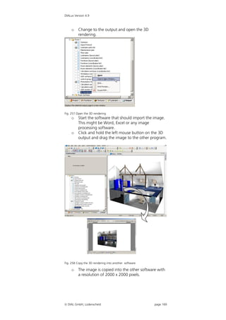 DIALux Version 4.9



     o    Change to the output and open the 3D
          rendering.




Fig. 257 Open the 3D rendering
     o    Start the software that should import the image.
          This might be Word, Excel or any image
          processing software.
     o    Click and hold the left mouse button on the 3D
          output and drag the image to the other program.




Fig. 258 Copy the 3D rendering into another software

     o    The image is copied into the other software with
          a resolution of 2000 x 2000 pixels.




 DIAL GmbH, Lüdenscheid                               page 169
 