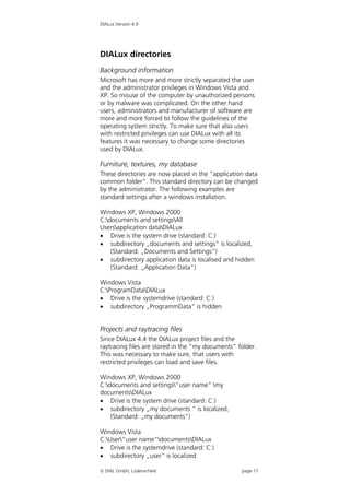 DIALux Version 4.9




DIALux directories
Background information
Microsoft has more and more strictly separated the user
and the administrator privileges in Windows Vista and
XP. So misuse of the computer by unauthorized persons
or by malware was complicated. On the other hand
users, administrators and manufacturer of software are
more and more forced to follow the guidelines of the
operating system strictly. To make sure that also users
with restricted privileges can use DIALux with all its
features it was necessary to change some directories
used by DIALux.

Furniture, textures, my database
These directories are now placed in the “application data
common folder”. This standard directory can be changed
by the administrator. The following examples are
standard settings after a windows installation.

Windows XP, Windows 2000
C:documents and settingsAll
Usersapplication dataDIALux
 Drive is the system drive (standard: C:)
 subdirectory „documents and settings“ is localized,
    (Standard: „Documents and Settings“)
 subdirectory application data is localised and hidden
    (Standard: „Application Data“)

Windows Vista
C:ProgramDataDIALux
 Drive is the systemdrive (standard: C:)
 subdirectory „ProgrammData“ is hidden


Projects and raytracing files
Since DIALux 4.4 the DIALux project files and the
raytracing files are stored in the “my documents” folder.
This was necessary to make sure, that users with
restricted privileges can load and save files.

Windows XP, Windows 2000
C:documents and settings”user name” my
documentsDIALux
 Drive is the system drive (standard: C:)
 subdirectory „my documents “ is localized,
    (Standard: „my documents“)

Windows Vista
C:User”user name”documentsDIALux
 Drive is the systemdrive (standard: C:)
 subdirectory „user“ is localized

 DIAL GmbH, Lüdenscheid                           page 17
 