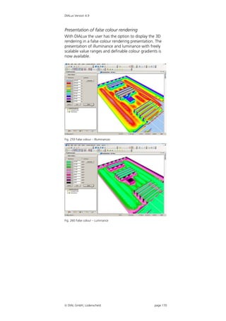 DIALux Version 4.9



Presentation of false colour rendering
With DIALux the user has the option to display the 3D
rendering in a false colour rendering presentation. The
presentation of illuminance and luminance with freely
scalable value ranges and definable colour gradients is
now available.




Fig. 259 False colour – Illuminances




Fig. 260 False colour – Luminance




 DIAL GmbH, Lüdenscheid                           page 170
 