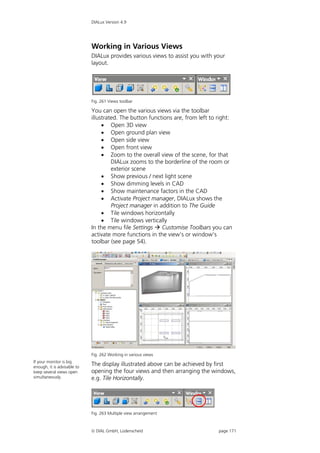 DIALux Version 4.9




                             Working in Various Views
                             DIALux provides various views to assist you with your
                             layout.




                             Fig. 261 Views toolbar

                             You can open the various views via the toolbar
                             illustrated. The button functions are, from left to right:
                                   Open 3D view
                                   Open ground plan view
                                   Open side view
                                   Open front view
                                   Zoom to the overall view of the scene, for that
                                      DIALux zooms to the borderline of the room or
                                      exterior scene
                                   Show previous / next light scene
                                   Show dimming levels in CAD
                                   Show maintenance factors in the CAD
                                   Activate Project manager, DIALux shows the
                                      Project manager in addition to The Guide
                                   Tile windows horizontally
                                   Tile windows vertically
                             In the menu file Settings  Customise Toolbars you can
                             activate more functions in the view’s or window’s
                             toolbar (see page 54).




                             Fig. 262 Working in various views
If your monitor is big
enough, it is advisable to
                             The display illustrated above can be achieved by first
keep several views open      opening the four views and then arranging the windows,
simultaneously.              e.g. Tile Horizontally.




                             Fig. 263 Multiple view arrangement



                              DIAL GmbH, Lüdenscheid                            page 171
 