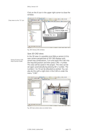 DIALux Version 4.9



                               Click on the X icon in the upper right corner to close the
                               window.


Close views via the “X” icon




                               Fig. 264 Closing CAD windows


                               Save 3D CAD views
                               In the 3D view it is possible since DIALux version 4.0 to
                               save camera perspectives of 3D CAD displays with
    Saving of various CAD
    views (camera mode).       certain key combinations. Turn and zoom the CAD into
                               the required position and then press CTRL + number.
                               This view will be saved in the project. The view can be
                               set again automatically by pressing Alt + number. The
                               numbers 1 to 10 can be allocated as wished. You can
                               also do this with a right click in the CAD or under the
                               menu “CAD”.




                               Fig. 265 Save camera view via context menu




                                DIAL GmbH, Lüdenscheid                            page 172
 