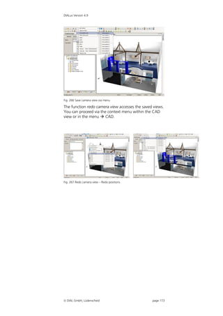 DIALux Version 4.9




Fig. 266 Save camera view via menu

The function redo camera view accesses the saved views.
You can proceed via the context menu within the CAD
view or in the menu  CAD.




Fig. 267 Redo camera view – Redo positions




 DIAL GmbH, Lüdenscheid                        page 173
 