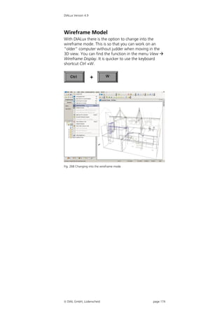 DIALux Version 4.9




Wireframe Model
With DIALux there is the option to change into the
wireframe mode. This is so that you can work on an
“older” computer without judder when moving in the
3D view. You can find the function in the menu View 
Wireframe Display. It is quicker to use the keyboard
shortcut Ctrl +W.




Fig. 268 Changing into the wireframe mode




 DIAL GmbH, Lüdenscheid                       page 174
 