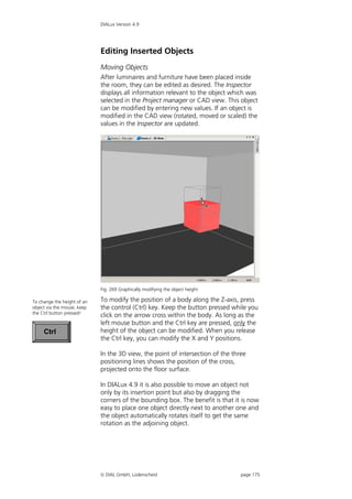 DIALux Version 4.9




                             Editing Inserted Objects
                             Moving Objects
                             After luminaires and furniture have been placed inside
                             the room, they can be edited as desired. The Inspector
                             displays all information relevant to the object which was
                             selected in the Project manager or CAD view. This object
                             can be modified by entering new values. If an object is
                             modified in the CAD view (rotated, moved or scaled) the
                             values in the Inspector are updated.




                             Fig. 269 Graphically modifying the object height

To change the height of an   To modify the position of a body along the Z-axis, press
object via the mouse, keep   the control (Ctrl) key. Keep the button pressed while you
the Ctrl button pressed!
                             click on the arrow cross within the body. As long as the
                             left mouse button and the Ctrl key are pressed, only the
     Ctrl                    height of the object can be modified. When you release
                             the Ctrl key, you can modify the X and Y positions.

                             In the 3D view, the point of intersection of the three
                             positioning lines shows the position of the cross,
                             projected onto the floor surface.

                             In DIALux 4.9 it is also possible to move an object not
                             only by its insertion point but also by dragging the
                             corners of the bounding box. The benefit is that it is now
                             easy to place one object directly next to another one and
                             the object automatically rotates itself to get the same
                             rotation as the adjoining object.




                              DIAL GmbH, Lüdenscheid                            page 175
 
