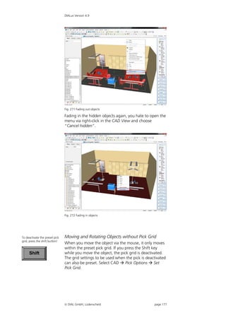 DIALux Version 4.9




                                Fig. 271 Fading out objects

                                Fading in the hidden objects again, you hate to open the
                                menu via right-click in the CAD View and choose
                                “Cancel hidden”.




                                Fig. 272 Fading in objects




To deactivate the preset pick   Moving and Rotating Objects without Pick Grid
grid, press the shift button!
                                When you move the object via the mouse, it only moves
                                within the preset pick grid. If you press the Shift key
     Shift                      while you move the object, the pick grid is deactivated.
                                The grid settings to be used when the pick is deactivated
                                can also be preset. Select CAD  Pick Options  Set
                                Pick Grid.




                                 DIAL GmbH, Lüdenscheid                          page 177
 