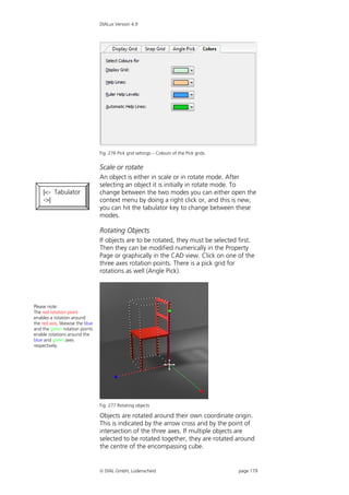 DIALux Version 4.9




                                  Fig. 276 Pick grid settings – Colours of the Pick grids


                                  Scale or rotate
                                  An object is either in scale or in rotate mode. After
                                  selecting an object it is initially in rotate mode. To
    |<- Tabulator                 change between the two modes you can either open the
    ->|                           context menu by doing a right click or, and this is new,
                                  you can hit the tabulator key to change between these
                                  modes.

                                  Rotating Objects
                                  If objects are to be rotated, they must be selected first.
                                  Then they can be modified numerically in the Property
                                  Page or graphically in the CAD view. Click on one of the
                                  three axes rotation points. There is a pick grid for
                                  rotations as well (Angle Pick).




Please note:
The red rotation point
enables a rotation around
the red axis, likewise the blue
and the green rotation points
enable rotations around the
blue and green axes
respectively.




                                  Fig. 277 Rotating objects

                                  Objects are rotated around their own coordinate origin.
                                  This is indicated by the arrow cross and by the point of
                                  intersection of the three axes. If multiple objects are
                                  selected to be rotated together, they are rotated around
                                  the centre of the encompassing cube.


                                   DIAL GmbH, Lüdenscheid                                  page 179
 