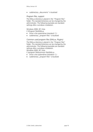 DIALux Version 4.9



   subdirectory „documents“ is localized

Program files, support
The DIALux directory is placed in the “Program files”
folder. This standard directory can be changed by the
administrator. The following examples are standard
settings after a windows installation.

Windows 2000, XP, Vista
C:Program filesDIALux
 Drive is the systemdrive (standard: C:)
 subdirectory „program files“ is localized

Common used program files (DIALux, PlugIns)
The DIALux directory is placed in the “Program files”
folder. This standard directory can be changed by the
administrator. The following examples are standard
settings after a windows installation.
Windows 2000, XP, Vista
C:program filescommon filesDIALux
 Drive is the systemdrive (standard: C:)
 subdirectory „program files“ is localized




 DIAL GmbH, Lüdenscheid                           page 18
 