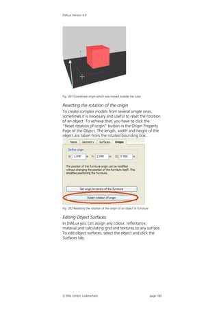 DIALux Version 4.9




Fig. 281 Coordinate origin which was moved outside the cube


Resetting the rotation of the origin
To create complex models from several simple ones,
sometimes it is necessary and useful to reset the rotation
of an object. To achieve that, you have to click the
“Reset rotation of origin” button in the Origin Property
Page of the Object. The length, width and height of the
object are taken from the rotated bounding box.




Fig. 282 Resetting the rotation of the origin of an object or furniture


Editing Object Surfaces
In DIALux you can assign any colour, reflectance,
material and calculating grid and textures to any surface.
To edit object surfaces, select the object and click the
Surfaces tab.




 DIAL GmbH, Lüdenscheid                                                  page 182
 