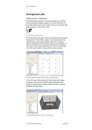 DIALux Version 4.9




Arrangement aids
Measurement of distances
Using the tape measure it is easily possible to find the
exact distances between objects in 2D and 3D view. To
start the tape measure just click on the icon or select the
tape measure in the menu CAD.



Fig. 286 The tape measure icon

In the 2D view, the tape measure is placed by clicking on
two points in the CAD window. The end points of the
tape measure will snap to grids, help lines, insertion
points of objects and to the bounding box of objects. If
the snap is not to that point you like it to be, just zoom
into the scene and the snap will be more accurate.




Fig. 287 The tape measure function in the ground plan view

In the 3D view, there are even more distances visible.
There you can see the direct distance between two
points as well as their heights above the floor and the
distance on floor level.




Fig. 288 The tape measure function in the 3D view




 DIAL GmbH, Lüdenscheid                                     page 185
 