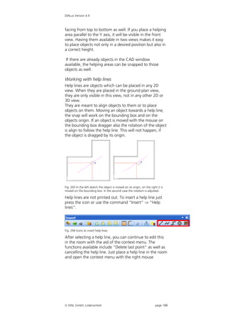 DIALux Version 4.9



facing from top to bottom as well. If you place a helping
area parallel to the Y axis, it will be visible in the front
view. Having them available in two views makes it easy
to place objects not only in a desired position but also in
a correct height.

 If there are already objects in the CAD window
available, the helping areas can be snapped to those
objects as well.

Working with help lines
Help lines are objects which can be placed in any 2D
view. When they are placed in the ground plan view,
they are only visible in this view, not in any other 2D or
3D view.
They are meant to align objects to them or to place
objects on them. Moving an object towards a help line,
the snap will work on the bounding box and on the
objects origin. If an object is moved with the mouse on
the bounding box dragger also the rotation of the object
is align to follow the help line. This will not happen, if
the object is dragged by its origin.




Fig. 293 In the left sketch the object is moved on its origin, on the right it is
moved on the bounding box. In the second case the rotation is adjusted.

Help lines are not printed out. To insert a help line just
press the icon or use the command “Insert” -> “Help
lines”.




Fig. 294 Icons to insert help lines

After selecting a help line, you can continue to edit this
in the room with the aid of the context menu. The
functions available include “Delete last point” as well as
cancelling the help line. Just place a help line in the room
and open the context menu with the right mouse




 DIAL GmbH, Lüdenscheid                                                  page 188
 