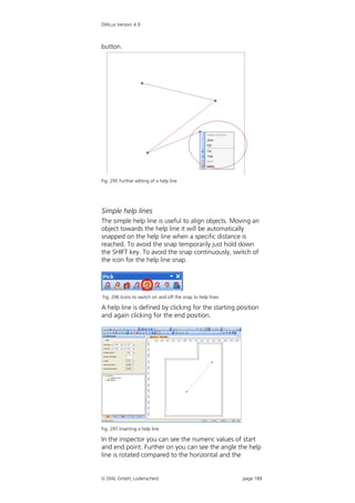 DIALux Version 4.9



button.




Fig. 295 Further editing of a help line




Simple help lines
The simple help line is useful to align objects. Moving an
object towards the help line it will be automatically
snapped on the help line when a specific distance is
reached. To avoid the snap temporarily just hold down
the SHIFT key. To avoid the snap continuously, switch of
the icon for the help line snap.




Fig. 296 Icons to switch on and off the snap to help lines

A help line is defined by clicking for the starting position
and again clicking for the end position.




Fig. 297 Inserting a help line

In the inspector you can see the numeric values of start
and end point. Further on you can see the angle the help
line is rotated compared to the horizontal and the


 DIAL GmbH, Lüdenscheid                                     page 189
 