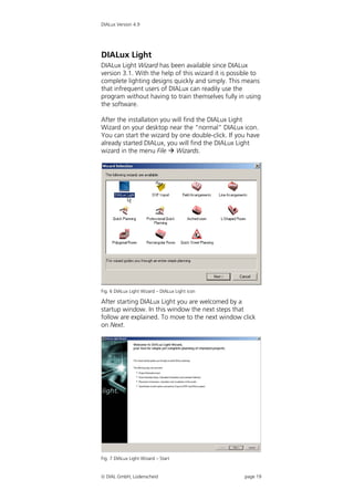 DIALux Version 4.9




DIALux Light
DIALux Light Wizard has been available since DIALux
version 3.1. With the help of this wizard it is possible to
complete lighting designs quickly and simply. This means
that infrequent users of DIALux can readily use the
program without having to train themselves fully in using
the software.

After the installation you will find the DIALux Light
Wizard on your desktop near the "normal" DIALux icon.
You can start the wizard by one double-click. If you have
already started DIALux, you will find the DIALux Light
wizard in the menu File  Wizards.




Fig. 6 DIALux Light Wizard – DIALux Light icon

After starting DIALux Light you are welcomed by a
startup window. In this window the next steps that
follow are explained. To move to the next window click
on Next.




Fig. 7 DIALux Light Wizard – Start


 DIAL GmbH, Lüdenscheid                             page 19
 