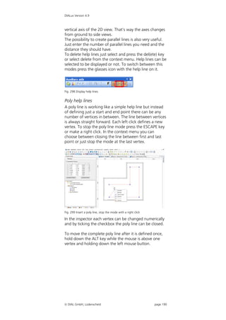 DIALux Version 4.9



vertical axis of the 2D view. That’s way the axes changes
from ground to side views.
The possibility to create parallel lines is also very useful.
Just enter the number of parallel lines you need and the
distance they should have.
To delete help lines just select and press the del(ete) key
or select delete from the context menu. Help lines can be
selected to be displayed or not. To switch between this
modes press the glasses icon with the help line on it.




Fig. 298 Display help lines


Poly help lines
A poly line is working like a simple help line but instead
of defining just a start and end point there can be any
number of vertices in between. The line between vertices
is always straight forward. Each left click defines a new
vertex. To stop the poly line mode press the ESCAPE key
or make a right click. In the context menu you can
choose between closing the line between first and last
point or just stop the mode at the last vertex.




Fig. 299 Insert a poly line, stop the mode with a right click

In the inspector each vertex can be changed numerically
and by ticking the checkbox the poly line can be closed.

To move the complete poly line after it is defined once,
hold down the ALT key while the mouse is above one
vertex and holding down the left mouse button.




 DIAL GmbH, Lüdenscheid                                        page 190
 