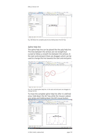 DIALux Version 4.9




Fig. 300 Move the complete poly line by holding down the ALT key




Spline help line
The spline help line can be placed like the poly help line.
The lines between the vertices are not straight but
curved to follow a smooth line between the vertices. In
the start and end point there are draggers which can be
used to change the line towards the start and end point.




Fig. 301 A closed spline help line. In the start and end point are draggers to
change the line

To move the complete spline help line after it is defined
once, hold down the ALT key while the mouse is above
one vertex and holding down the left mouse button.




 DIAL GmbH, Lüdenscheid                                               page 191
 