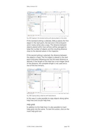 DIALux Version 4.9




Fig. 305 Copying in the standard setting with placing objects in the vertex

If the standard setting is selected, DIALux places the first
object in the start point, the last one in the end point
and in every vertex also a copy. The distance between
objects placed within two vertices will be averaged to
keep the number of objects and the resulting distance
close to the desired values in the inspector.

If the second setting is selected, the distance between
the objects is fixed. The first object is placed in the start
point and every following one has the exact distance as
defined. If the length of the help line is not integer literal
of the distance, the complete length is not used and a
rest of the line remains.




Fig. 306 Copying along a help line with fixed distance

In this way it is also possible to copy objects along spline
help lines and circular help lines.

Help grids
In addition to the help lines it is also possible to insert
help grids into the scene. To start this action, click on the
insert help grid icon.




 DIAL GmbH, Lüdenscheid                                              page 193
 