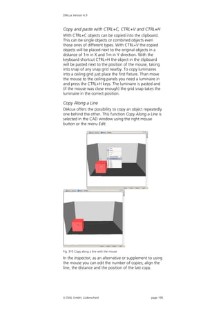 DIALux Version 4.9



Copy and paste with CTRL+C, CTRL+V and CTRL+H
With CTRL+C objects can be copied into the clipboard.
This can be single objects or combined objects even
those ones of different types. With CTRL+V the copied
objects will be placed next to the original objects in a
distance of 1m in X and 1m in Y direction. With the
keyboard shortcut CTRL+H the object in the clipboard
will be pasted next to the position of the mouse, taking
into snap of any snap grid nearby. To copy luminaires
into a ceiling grid just place the first fixture. Than move
the mouse to the ceiling panels you need a luminaire in
and press the CTRL+H keys. The luminaire is pasted and
(if the mouse was close enough) the grid snap takes the
luminaire in the correct position.

Copy Along a Line
DIALux offers the possibility to copy an object repeatedly
one behind the other. This function Copy Along a Line is
selected in the CAD window using the right mouse
button or the menu Edit.




Fig. 310 Copy along a line with the mouse

In the Inspector, as an alternative or supplement to using
the mouse you can edit the number of copies; align the
line, the distance and the position of the last copy.




 DIAL GmbH, Lüdenscheid                             page 195
 