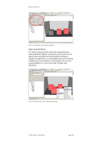 DIALux Version 4.9




Fig. 311 Copy along a line with the inspector


Align and distribute
It is often necessary when planning and positioning
several different objects to achieve a flush surface or to
adjust them vertically and horizontally to achieve a
regular arrangement or a neat appearance to the ceiling.
In DIALux you can edit this in the context menu of the
marked objects or in the menu Edit  Align and
distribute.




Fig. 312 Context menu CAD – Align and distribute




 DIAL GmbH, Lüdenscheid                           page 196
 