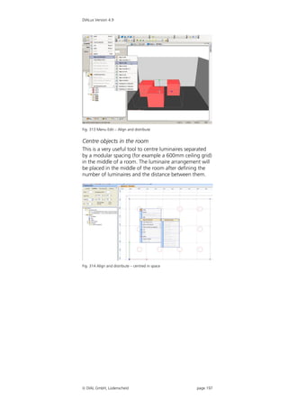 DIALux Version 4.9




Fig. 313 Menu Edit – Align and distribute


Centre objects in the room
This is a very useful tool to centre luminaires separated
by a modular spacing (for example a 600mm ceiling grid)
in the middle of a room. The luminaire arrangement will
be placed in the middle of the room after defining the
number of luminaires and the distance between them.




Fig. 314 Align and distribute – centred in space




 DIAL GmbH, Lüdenscheid                           page 197
 