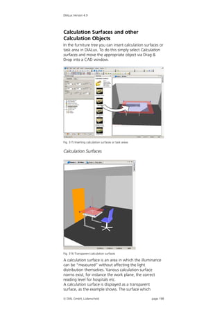 DIALux Version 4.9




Calculation Surfaces and other
Calculation Objects
In the furniture tree you can insert calculation surfaces or
task area in DIALux. To do this simply select Calculation
surfaces and move the appropriate object via Drag &
Drop into a CAD window.




Fig. 315 Inserting calculation surfaces or task areas


Calculation Surfaces




Fig. 316 Transparent calculation surfaces

A calculation surface is an area in which the illuminance
can be “measured” without affecting the light
distribution themselves. Various calculation surface
norms exist, for instance the work plane, the correct
reading level for hospitals etc.
A calculation surface is displayed as a transparent
surface, as the example shows. The surface which

 DIAL GmbH, Lüdenscheid                                page 198
 