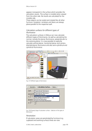 DIALux Version 4.9



appears transparent is the surface which provides the
calculation results. The surface is invisible when viewed
from the other side. No results are calculated for the
invisible side.
These objects can be scaled and rotated like all other
furniture. Exception: windows and doors are always
plane-parallel to the respective wall.


Calculation surfaces for different types of
illuminance
The calculation surfaces in DIALux can now calculate
different types of illuminance. As well as calculating the
normal, namely the planar illuminance, perpendicular to
the receiving plane, it is now possible to explicitly
calculate vertical planar, horizontal planar and camera
directed planar illuminance and also semi-cylindrical and
cylindrical illuminance.




Fig. 317 Different types of illuminance




Fig. 318 Property Page of calculation surface – Selection of the types of
illuminance


Penetration
If calculation areas are penetrated by furniture (e.g.
cupboard and working surface) these are now

 DIAL GmbH, Lüdenscheid                                               page 199
 