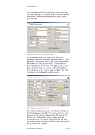 DIALux Version 4.9



In the window Project Information you enter your data
and the data of your customer. Both will appear later on
the printout. After completing the data entry, please
click on Next.




Fig. 8 DIALux Light Wizard – Project information

In the window Data Input you specify the room
geometry on the left hand side. By default DIALux Light
produces a rectangular room. If you check the box Use L-
Shaped Room, DIALux Light shows a L-shaped room.
Enter the relevant dimensions with regard to the room
figure drawing. You can change on the left hand side
the reflectance of the ceiling, walls and floor. The wall
reflectance selected applies to all the walls.




Fig. 9 DIALux Light Wizard – Data Input

One click on Databases starts a manufacturer PlugIn. In
the PlugIn you can select the luminaire which you want
to use and then click on Apply or Use. Then close the
PlugIn. Now DIALux Light shows you the selected
luminaire on the right above. (By default the last used
luminaire is always displayed.) After completing the data
entry, please click on Next.

 DIAL GmbH, Lüdenscheid                           page 20
 