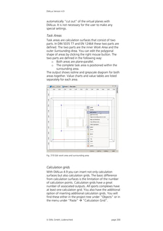 DIALux Version 4.9



automatically “cut out” of the virtual planes with
DIALux. It is not necessary for the user to make any
special settings.

Task Areas
Task areas are calculation surfaces that consist of two
parts. In DIN 5035 T7 and EN 12464 these two parts are
defined. The two parts are the inner Work Area and the
outer Surrounding Area. You can edit the polygonal
shape of areas by clicking the right mouse button. The
two parts are defined in the following way:
    o Both areas are plane-parallel.
    o The complete task area is positioned within the
         surrounding area.
The output shows isoline and greyscale diagram for both
areas together. Value charts and value tables are listed
separately for each area.




Fig. 319 Edit work area and surrounding area




Calculation grids
With DIALux 4.9 you can insert not only calculation
surfaces but also calculation grids. The basic difference
from calculation surfaces is the limitation of the number
of calculation points. Calculation grids have a great
number of associated outputs. All sports complexes have
at least one calculation grid. You also have the additional
option of inserting additional calculation grids. You will
find these either in the project tree under “Objects” or in
the menu under “Paste”  “Calculation Grid”.




 DIAL GmbH, Lüdenscheid                            page 200
 